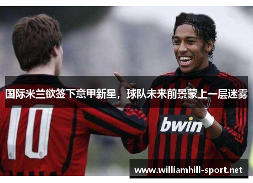 国际米兰欲签下意甲新星，球队未来前景蒙上一层迷雾